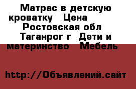 Матрас в детскую кроватку › Цена ­ 1 000 - Ростовская обл., Таганрог г. Дети и материнство » Мебель   